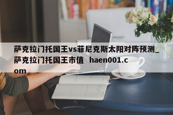 萨克拉门托国王vs菲尼克斯太阳对阵预测_萨克拉门托国王市值  haen001.com