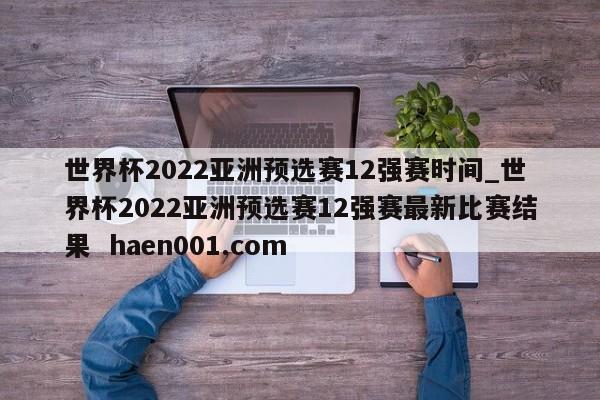 世界杯2022亚洲预选赛12强赛时间_世界杯2022亚洲预选赛12强赛最新比赛结果  haen001.com