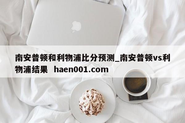 南安普顿和利物浦比分预测_南安普顿vs利物浦结果  haen001.com