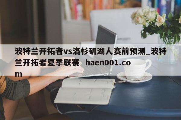 波特兰开拓者vs洛杉矶湖人赛前预测_波特兰开拓者夏季联赛  haen001.com