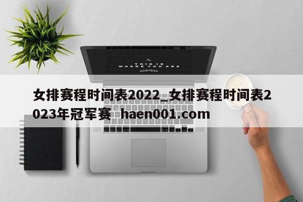 女排赛程时间表2022_女排赛程时间表2023年冠军赛  haen001.com