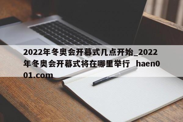 2022年冬奥会开幕式几点开始_2022年冬奥会开幕式将在哪里举行  haen001.com