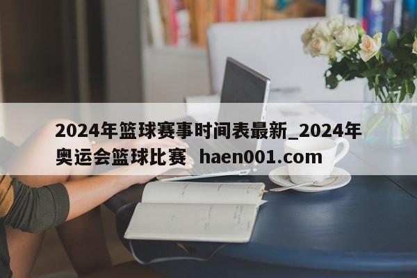 2024年篮球赛事时间表最新_2024年奥运会篮球比赛  haen001.com