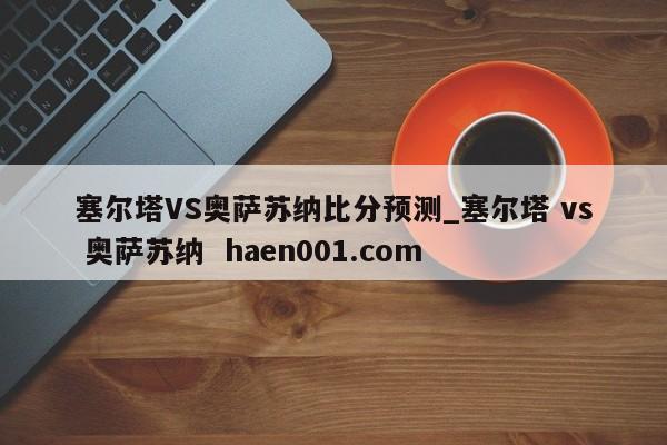 塞尔塔VS奥萨苏纳比分预测_塞尔塔 vs 奥萨苏纳  haen001.com