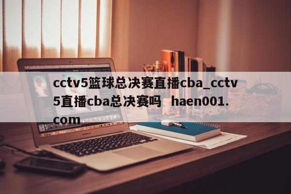 cctv5篮球总决赛直播cba_cctv5直播cba总决赛吗  haen001.com