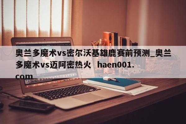 奥兰多魔术vs密尔沃基雄鹿赛前预测_奥兰多魔术vs迈阿密热火  haen001.com