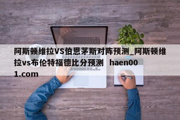 阿斯顿维拉VS伯恩茅斯对阵预测_阿斯顿维拉vs布伦特福德比分预测  haen001.com