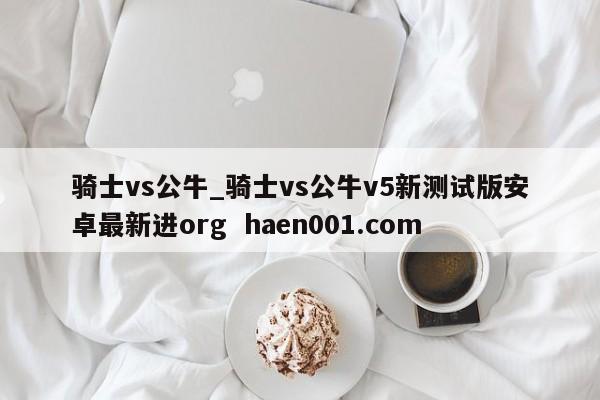 骑士vs公牛_骑士vs公牛v5新测试版安卓最新进org  haen001.com