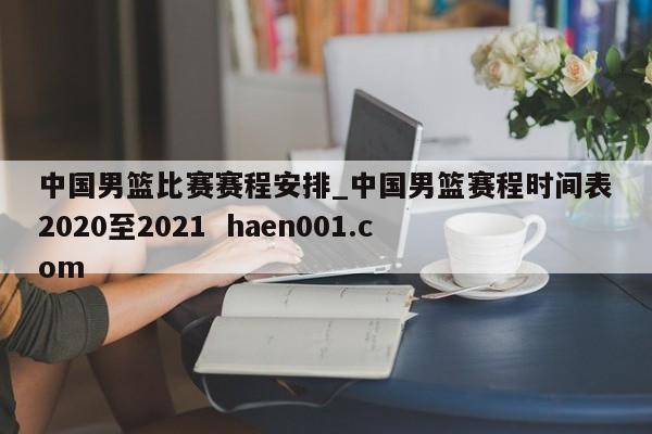 中国男篮比赛赛程安排_中国男篮赛程时间表2020至2021  haen001.com