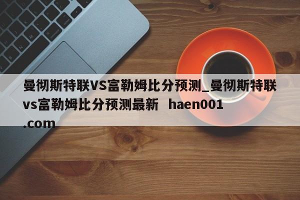 曼彻斯特联VS富勒姆比分预测_曼彻斯特联vs富勒姆比分预测最新  haen001.com