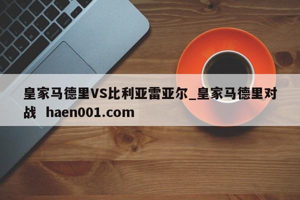 皇家马德里VS比利亚雷亚尔_皇家马德里对战  haen001.com