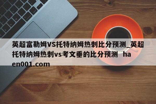 英超富勒姆VS托特纳姆热刺比分预测_英超托特纳姆热刺vs考文垂的比分预测  haen001.com